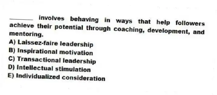 ________ involves behaving in ways that help followers achieve their potential through coaching, development, and mentoring.
A) Laissez-faire leadership
B) Inspirational motivation
C) Transactional leadership
D) Intellectual stimulation
E) Individualized consideration