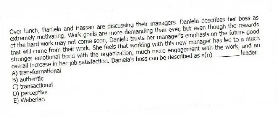 Over lunch, Daniela and Hassan are discussing their managers. Daniela describes her boss as extremely motivating. Work goals are more demanding than ever, but even though the rewards of the hard work may not come soon, Daniela trusts her manager's emphasis on the future good that will come from their work. She feels that working with this new manager has led to a much stronger emotional bond with the organization, much more engagement with the work, and an overall increase in her job satisfaction. Daniela's boss can be described as a(n) ________ leader.
A) transformational
B) authentic
C) transactional
D) perceptive
E) Weberian