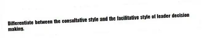 Differentiate between the consultative style and the facilitative style of leader decision making.