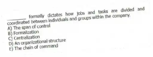 ________ formally dictates how jobs and tasks are divided and coordinated between individuals and groups within the company.
A) The span of control
B) Formalization
C) Centralization
D) An organizational structure
E) The chain of command