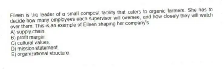 Eileen is the leader of a small compost facility that caters to organic farmers. She has to decide how many employees each supervisor will oversee, and how closely they will watch over them. This is an example of Eileen shaping her company's
A) supply chain.
B) profit margin.
C) cultural values.
D) mission statement.
E) organizational structure.