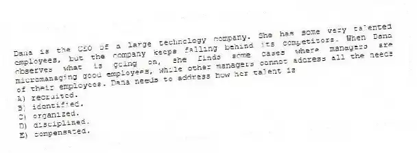 Dana is the CEO of a large technology company. She has some very talented employees, but the company keeps falling behind its competitors. When Dana observes what is going on, she finds some cases where managers are micromanaging good employees, while other managers cannot address all the needs of their employees. Dana needs to address how her talent is
A) recruited.
B) identified.
C) organized.
D) disciplined.
E) compensated.