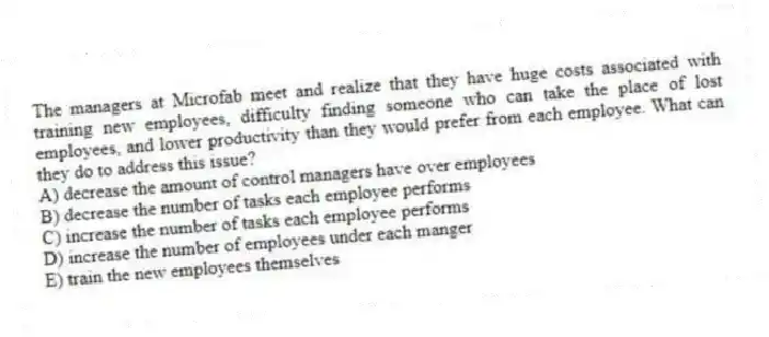 The managers at Microfab meet and realize that they have huge costs associated with training new employees, difficulty finding someone who can take the place of lost employees, and lower productivity than they would prefer from each employee. What can they do to address this issue?
A) decrease the amount of control managers have over employees
B) decrease the number of tasks each employee performs
C) increase the number of tasks each employee performs
D) increase the number of employees under each manger
E) train the new employees themselves