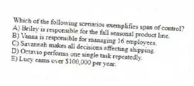 Which of the following scenarios exemplifies span of control?
A) Briley is responsible for the fall seasonal product line.
B) Vanna is responsible for managing 16 employees.
C) Savannah makes all decisions affecting shipping.
D) Octavio performs one single task repeatedly.
E) Lucy earns over $100,000 per year.