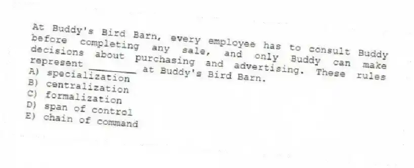 At Buddy's Bird Barn, every employee has to consult Buddy before completing any sale, and only Buddy can make decisions about purchasing and advertising. These rules represent ________ at Buddy's Bird Barn.
A) specialization
B) centralization
C) formalization
D) span of control
E) chain of command