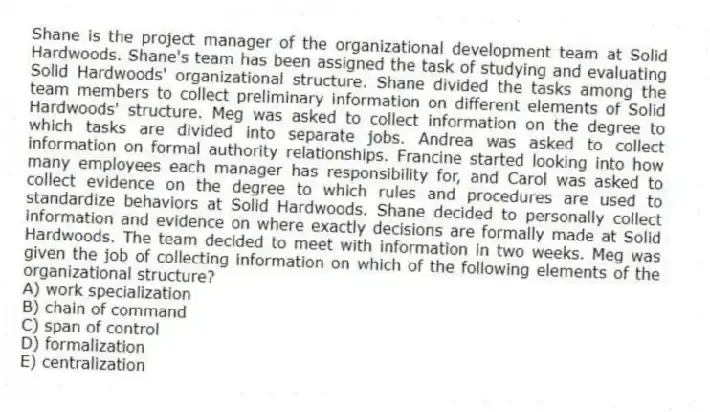 Shane is the project manager of the organizational development team at Solid Hardwoods. Shane's team has been assigned the task of studying and evaluating Solid Hardwoods' organizational structure. Shane divided the tasks among the team members to collect preliminary information on different elements of Solid Hardwoods' structure. Meg was asked to collect information on the degree to which tasks are divided into separate jobs. Andrea was asked to collect information on formal authority relationships. Francine started looking into how many employees each manager has responsibility for, and Carol was asked to collect evidence on the degree to which rules and procedures are used to standardize behaviors at Solid Hardwoods. Shane decided to personally collect information and evidence on where exactly decisions are formally made at Solid Hardwoods. The team decided to meet with information in two weeks. Meg was given the job of collecting information on which of the following elements of the organizational structure?
A) work specialization
B) chain of command
C) span of control
D) formalization
E) centralization