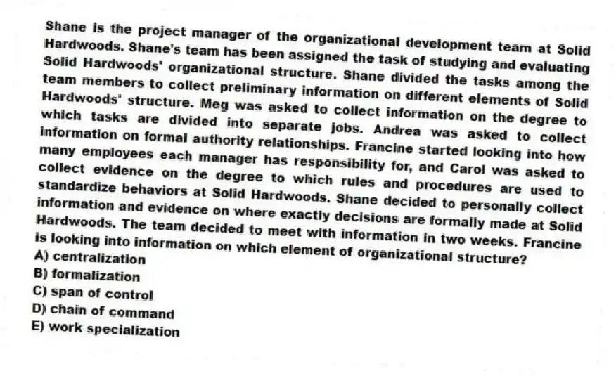 Shane is the project manager of the organizational development team at Solid Hardwoods. Shane's team has been assigned the task of studying and evaluating Solid Hardwoods' organizational structure. Shane divided the tasks among the team members to collect preliminary information on different elements of Solid Hardwoods' structure. Meg was asked to collect information on the degree to which tasks are divided into separate jobs. Andrea was asked to collect information on formal authority relationships. Francine started looking into how many employees each manager has responsibility for, and Carol was asked to collect evidence on the degree to which rules and procedures are used to standardize behaviors at Solid Hardwoods. Shane decided to personally collect information and evidence on where exactly decisions are formally made at Solid Hardwoods. The team decided to meet with information in two weeks. Francine is looking into information on which element of organizational structure?
A) centralization
B) formalization
C) span of control
D) chain of command
E) work specialization