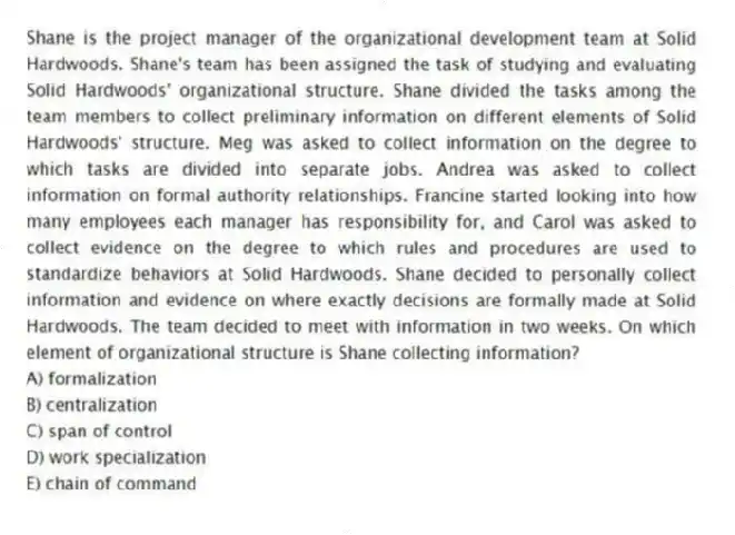Shane is the project manager of the organizational development team at Solid Hardwoods. Shane's team has been assigned the task of studying and evaluating Solid Hardwoods' organizational structure. Shane divided the tasks among the team members to collect preliminary information on different elements of Solid Hardwoods' structure. Meg was asked to collect information on the degree to which tasks are divided into separate jobs. Andrea was asked to collect information on formal authority relationships. Francine started looking into how many employees each manager has responsibility for, and Carol was asked to collect evidence on the degree to which rules and procedures are used to standardize behaviors at Solid Hardwoods. Shane decided to personally collect information and evidence on where exactly decisions are formally made at Solid Hardwoods. The team decided to meet with information in two weeks. On which element of organizational structure is Shane collecting information?
A) formalization
B) centralization
C) span of control
D) work specialization
E) chain of command