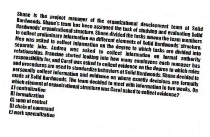 Shane is the project manager of the organizational development team at Solid Hardwoods. Shane's team has been assigned the task of studying and evaluating Solid Hardwoods' organizational structure. Shane divided the tasks among the team members to collect preliminary information on different elements of Solid Hardwoods' structure. Meg was asked to collect information on the degree to which tasks are divided into separate jobs. Andrea was asked to collect information on formal authority relationships. Francine started looking into how many employees each manager has responsibility for, and Carol was asked to collect evidence on the degree to which rules and procedures are used to standardize behaviors at Solid Hardwoods. Shane decided to personally collect information and evidence on where exactly decisions are formally made at Solid Hardwoods. The team decided to meet with information in two weeks. On which element of organizational structure was Carol asked to collect evidence?
A) centralization
B) formalization
C) span of control
D) chain of command
E) work specialization
