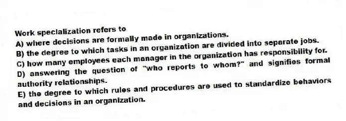 Work specialization refers to
A) where decisions are formally made in organizations.
B) the degree to which tasks in an organization are divided into separate jobs.
C) how many employees each manager in the organization has responsibility for.
D) answering the question of "who reports to whom?" and signifies formal authority relationships.
E) the degree to which rules and procedures are used to standardize behaviors and decisions in an organization.