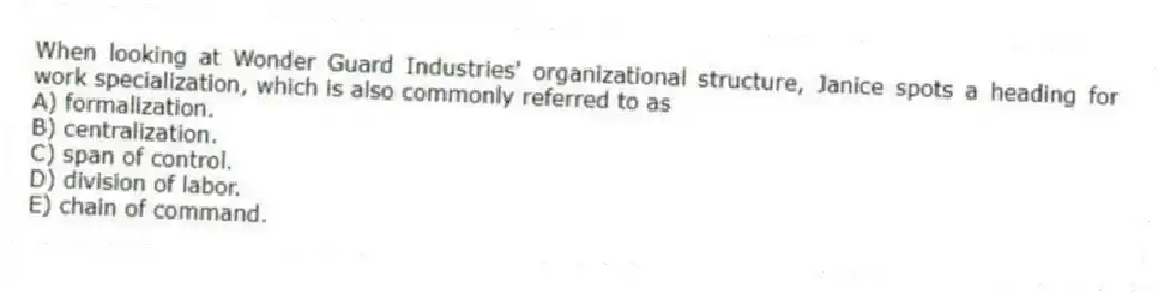 When looking at Wonder Guard Industries' organizational structure, Janice spots a heading for work specialization, which is also commonly referred to as
A) formalization.
B) centralization.
C) span of control.
D) division of labor.
E) chain of command.