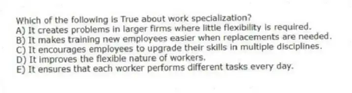 Which of the following is True about work specialization?
A) It creates problems in larger firms where little flexibility is required.
B) It makes training new employees easier when replacements are needed.
C) It encourages employees to upgrade their skills in multiple disciplines.
D) It improves the flexible nature of workers.
E) It ensures that each worker performs different tasks every day.