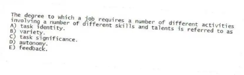 The degree to which a job requires a number of different activities involving a number of different skills and talents is referred to as
A) task identity.
B) variety.
C) task significance.
D) autonomy.
E) feedback.