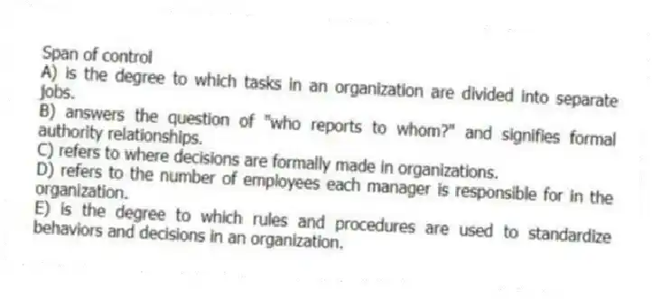 Span of control
A) is the degree to which tasks in an organization are divided into separate jobs.
B) answers the question of "who reports to whom?" and signifies formal authority relationships.
C) refers to where decisions are formally made in organizations.
D) refers to the number of employees each manager is responsible for in the organization.
E) is the degree to which rules and procedures are used to standardize behaviors and decisions in an organization.