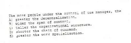 The more people under the control of one manager, the
A) greater the decentralization.
B) wider the span of control.
C) taller the organizational structure.
D) shorter the chain of command.
E) greater the work specialization.