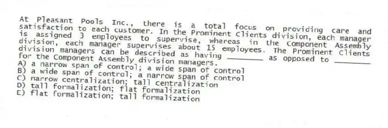 At Pleasant Pools Inc., there is a total focus on providing care and satisfaction to each customer. In the Prominent Clients division, each manager is assigned 3 employees to supervise, whereas in the Component Assembly division, each manager supervises about 15 employees. The Prominent Clients division managers can be described as having ________ as opposed to ________ for the Component Assembly division managers.
A) a narrow span of control; a wide span of control
B) a wide span of control; a narrow span of control
C) narrow centralization; tall centralization
D) tall formalization; flat formalization
E) flat formalization; tall formalization