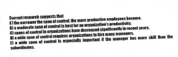 Current research suggests that
A) the narrower the span of control, the more productive employees become.
B) a moderate span of control is best for an organization's productivity.
C) spans of control in organizations have decreased significantly in recent years.
D) a wide span of control requires organizations to hire many managers.
E) a wide span of control is especially important if the manager has more skill than the subordinates.