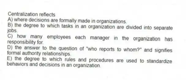 Centralization reflects
A) where decisions are formally made in organizations.
B) the degree to which tasks in an organization are divided into separate jobs.
C) how many employees each manager in the organization has responsibility for.
D) the answer to the question of "who reports to whom?" and signifies formal authority relationships.
E) the degree to which rules and procedures are used to standardize behaviors and decisions in an organization.