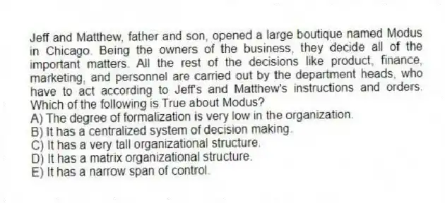 Jeff and Matthew, father and son, opened a large boutique named Modus in Chicago. Being the owners of the business, they decide all of the important matters. All the rest of the decisions like product, finance, marketing, and personnel are carried out by the department heads, who have to act according to Jeff's and Matthew's instructions and orders. Which of the following is True about Modus?
A) The degree of formalization is very low in the organization.
B) It has a centralized system of decision making.
C) It has a very tall organizational structure.
D) It has a matrix organizational structure.
E) It has a narrow span of control.