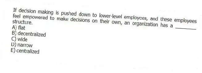 If decision making is pushed down to lower-level employees, and these employees feel empowered to make decisions on their own, an organization has a ________ structure.
A) flat
B) decentralized
C) wide
D) narrow
E) centralized