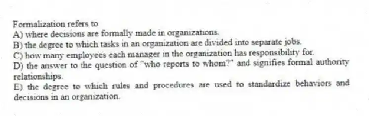 Formalization refers to
A) where decisions are formally made in organizations.
B) the degree to which tasks in an organization are divided into separate jobs.
C) how many employees each manager in the organization has responsibility for.
D) the answer to the question of "who reports to whom?" and signifies formal authority relationships.
E) the degree to which rules and procedures are used to standardize behaviors and decisions in an organization.