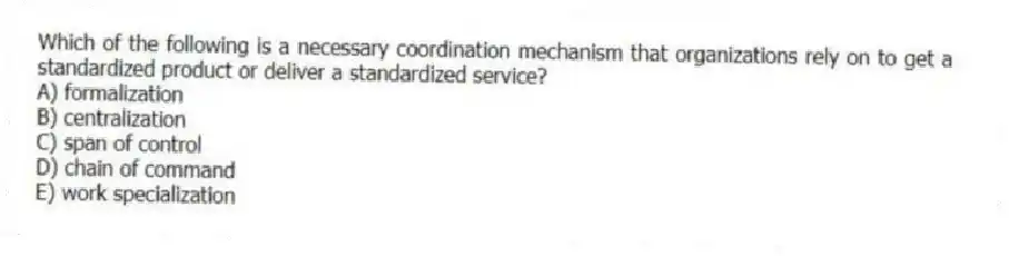 Which of the following is a necessary coordination mechanism that organizations rely on to get a standardized product or deliver a standardized service?
A) formalization
B) centralization
C) span of control
D) chain of command
E) work specialization
