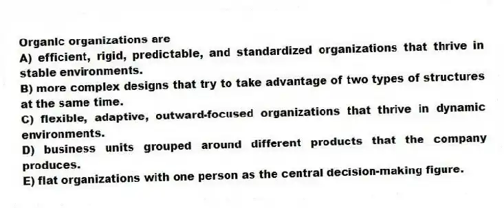 Organic organizations are
A) efficient, rigid, predictable, and standardized organizations that thrive in stable environments.
B) more complex designs that try to take advantage of two types of structures at the same time.
C) flexible, adaptive, outward-focused organizations that thrive in dynamic environments.
D) business units grouped around different products that the company produces.
E) flat organizations with one person as the central decision-making figure.