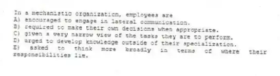In a mechanistic organization, employees are
A) encouraged to engage in lateral communication.
B) required to make their own decisions when appropriate.
C) given a very narrow view of the tasks they are to perform.
D) urged to develop knowledge outside of their specialization.
E) asked to think more broadly in terms of where their responsibilities lie.