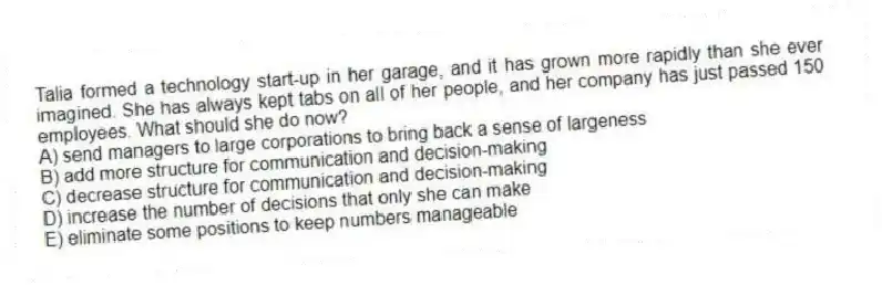 Talia formed a technology start-up in her garage, and it has grown more rapidly than she ever imagined. She has always kept tabs on all of her people, and her company has just passed 150 employees. What should she do now?
A) send managers to large corporations to bring back a sense of largeness
B) add more structure for communication and decision-making
C) decrease structure for communication and decision-making
D) increase the number of decisions that only she can make
E) eliminate some positions to keep numbers manageable