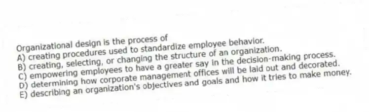 Organizational design is the process of
A) creating procedures used to standardize employee behavior.
B) creating, selecting, or changing the structure of an organization.
C) empowering employees to have a greater say in the decision-making process.
D) determining how corporate management offices will be laid out and decorated.
E) describing an organization's objectives and goals and how it tries to make money.