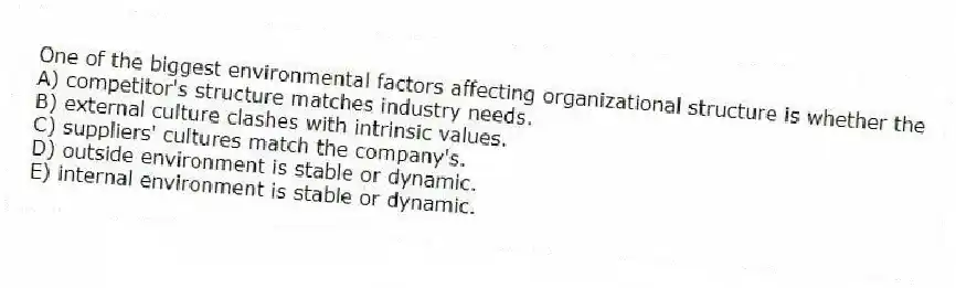 One of the biggest environmental factors affecting organizational structure is whether the
A) competitor's structure matches industry needs.
B) external culture clashes with intrinsic values.
C) suppliers' cultures match the company's.
D) outside environment is stable or dynamic.
E) internal environment is stable or dynamic.