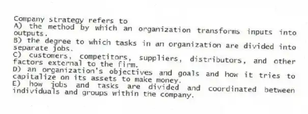 Company strategy refers to
A) the method by which an organization transforms inputs into outputs.
B) the degree to which tasks in an organization are divided into separate jobs.
C) customers, competitors, suppliers, distributors, and other factors external to the firm.
D) an organization's objectives and goals and how it tries to capitalize on its assets to make money.
E) how jobs and tasks are divided and coordinated between individuals and groups within the company.