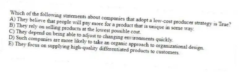 Which of the following statements about companies that adopt a low-cost producer strategy is True?
A) They believe that people will pay more for a product that is unique in some way.
B) They rely on selling products at the lowest possible cost.
C) They depend on being able to adjust to changing environments quickly.
D) Such companies are more likely to take an organic approach to organizational design.
E) They focus on supplying high-quality differentiated products to customers.