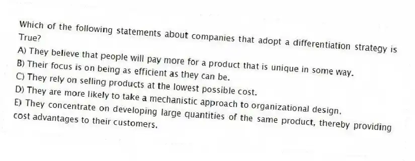 Which of the following statements about companies that adopt a differentiation strategy is True?
A) They believe that people will pay more for a product that is unique in some way.
B) Their focus is on being as efficient as they can be.
C) They rely on selling products at the lowest possible cost.
D) They are more likely to take a mechanistic approach to organizational design.
E) They concentrate on developing large quantities of the same product, thereby providing cost advantages to their customers.