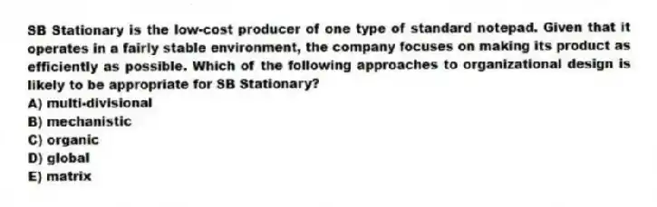 SB Stationary is the low-cost producer of one type of standard notepad. Given that it operates in a fairly stable environment, the company focuses on making its product as efficiently as possible. Which of the following approaches to organizational design is likely to be appropriate for SB Stationary?
A) multi-divisional
B) mechanistic
C) organic
D) global
E) matrix