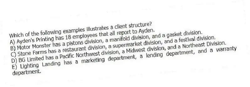 Which of the following examples illustrates a client structure?
A) Ayden's Printing has 18 employees that all report to Ayden.
B) Motor Monster has a pistons division, a manifold division, and a gasket division.
C) Stone Farms has a restaurant division, a supermarket division, and a festival division.
D) BG Limited has a Pacific Northwest division, a Midwest division, and a Northeast Division.
E) Lighting Landing has a marketing department, a lending department, and a warranty department.