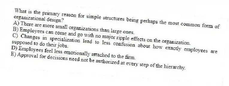 What is the primary reason for simple structures being perhaps the most common form of organizational design?
A) There are more small organizations than large ones.
B) Employees can come and go with no major ripple effects on the organization.
C) Changes in specialization lead to less confusion about how exactly employees are supposed to do their jobs.
D) Employees feel less emotionally attached to the firm.
E) Approval for decisions need not be authorized at every step of the hierarchy.