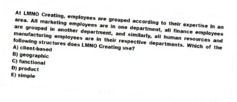 At LMNO Creating, employees are grouped according to their expertise in an area. All marketing employees are in one department, all finance employees are grouped in another department, and similarly, all human resources and manufacturing employees are in their respective departments. Which of the following structures does LMNO Creating use?
A) client-based
B) geographic
C) functional
D) product
E) simple