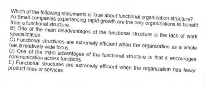 Which of the following statements is True about functional organization structure?
A) Small companies experiencing rapid growth are the only organizations to benefit from a functional structure.
B) One of the main disadvantages of the functional structure is the lack of work specialization.
C) Functional structures are extremely efficient when the organization as a whole has a relatively wide focus.
D) One of the main advantages of the functional structure is that it encourages communication across functions.
E) Functional structures are extremely efficient when the organization has fewer product lines or services.