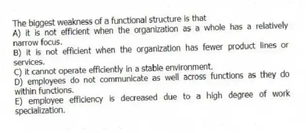 The biggest weakness of a functional structure is that
A) it is not efficient when the organization as a whole has a relatively narrow focus.
B) it is not efficient when the organization has fewer product lines or services.
C) it cannot operate efficiently in a stable environment.
D) employees do not communicate as well across functions as they do within functions.
E) employee efficiency is decreased due to a high degree of work specialization.