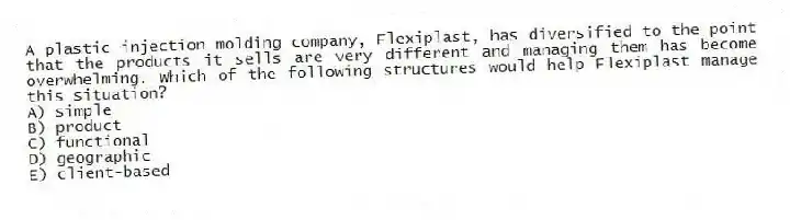 A plastic injection molding company, Flexiplast, has diversified to the point that the products it sells are very different and managing them has become overwhelming. Which of the following structures would help Flexiplast manage this situation?
A) simple
B) product
C) functional
D) geographic
E) client-based