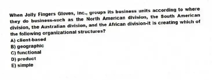 When Jolly Fingers Gloves, Inc., groups its business units according to where they do business-such as the North American division, the South American division, the Australian division, and the African division-it is creating which of the following organizational structures?
A) client-based
B) geographic
C) functional
D) product
E) simple