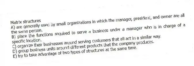 Matrix structures
A) are generally used by small organizations in which the manager, president, and owner are all the same person.
B) place the functions required to serve a business under a manager who is in charge of a specific location.
C) organize their businesses around serving customers that all act in a similar way.
D) group business units around different products that the company produces.
E) try to take advantage of two types of structures at the same time.