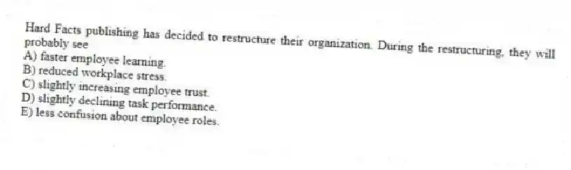 Hard Facts publishing has decided to restructure their organization. During the restructuring, they will probably see
A) faster employee learning.
B) reduced workplace stress.
C) slightly increasing employee trust.
D) slightly declining task performance.
E) less confusion about employee roles.
