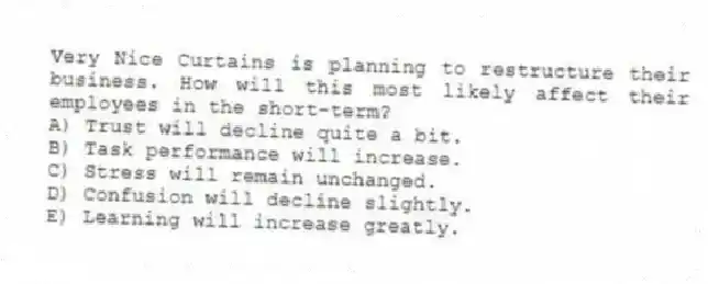Very Nice Curtains is planning to restructure their business. How will this most likely affect their employees in the short-term?
A) Trust will decline quite a bit.
B) Task performance will increase.
C) Stress will remain unchanged.
D) Confusion will decline slightly.
E) Learning will increase greatly.