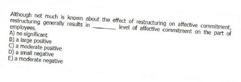 Although not much is known about the effect of restructuring on affective commitment, restructuring generally results in ________ level of affective commitment on the part of employees.
A) no significant
B) a large positive
C) a moderate positive
D) a small negative
E) a moderate negative