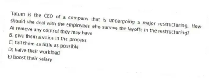 Tatum is the CEO of a company that is undergoing a major restructuring. How should she deal with the employees who survive the layoffs in the restructuring?
A) remove any control they may have
B) give them a voice in the process
C) tell them as little as possible
D) halve their workload
E) boost their salary