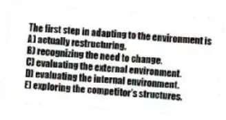 The first step in adapting to the environment is
A) actually restructuring.
B) recognizing the need to change.
C) evaluating the external environment.
D) evaluating the internal environment.
E) exploring the competitor's structures.