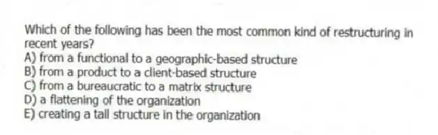 Which of the following has been the most common kind of restructuring in recent years?
A) from a functional to a geographic-based structure
B) from a product to a client-based structure
C) from a bureaucratic to a matrix structure
D) a flattening of the organization
E) creating a tall structure in the organization