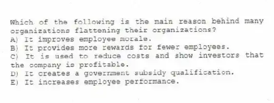 Which of the following is the main reason behind many organizations flattening their organizations?
A) It improves employee morale.
B) It provides more rewards for fewer employees.
C) It is used to reduce costs and show investors that the company is profitable.
D) It creates a government subsidy qualification.
E) It increases employee performance.